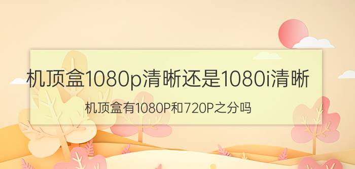 机顶盒1080p清晰还是1080i清晰 机顶盒有1080P和720P之分吗？